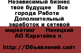 Независимый бизнес-твое будущее - Все города Работа » Дополнительный заработок и сетевой маркетинг   . Ненецкий АО,Каратайка п.